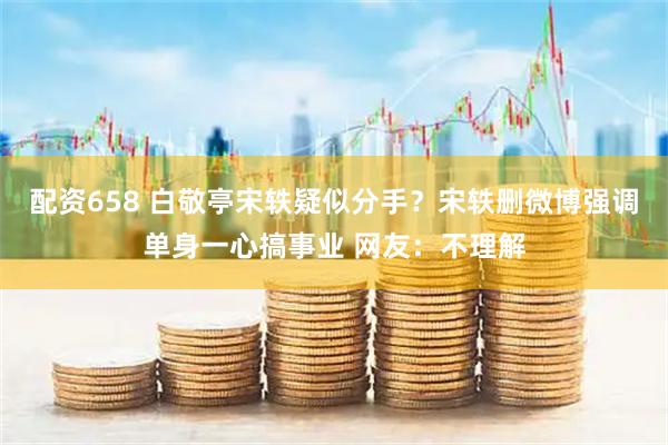 配资658 白敬亭宋轶疑似分手？宋轶删微博强调单身一心搞事业 网友：不理解