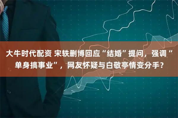 大牛时代配资 宋轶删博回应“结婚”提问，强调“单身搞事业”，网友怀疑与白敬亭情变分手？