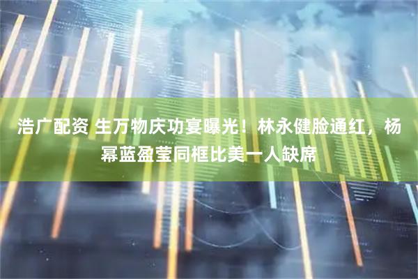 浩广配资 生万物庆功宴曝光！林永健脸通红，杨幂蓝盈莹同框比美一人缺席