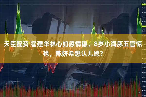 天臣配资 霍建华林心如感情稳，8岁小海豚五官惊艳，陈妍希想认儿媳？