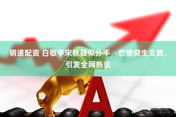 明道配资 白敬亭宋轶疑似分手，恋情突生变数，引发全网热议