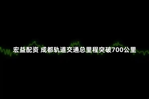 宏益配资 成都轨道交通总里程突破700公里