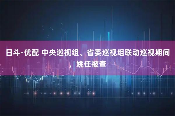 日斗-优配 中央巡视组、省委巡视组联动巡视期间，姚任被查
