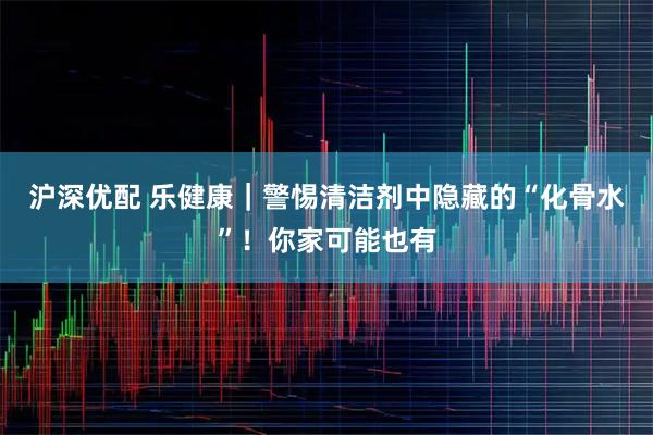 沪深优配 乐健康｜警惕清洁剂中隐藏的“化骨水”！你家可能也有