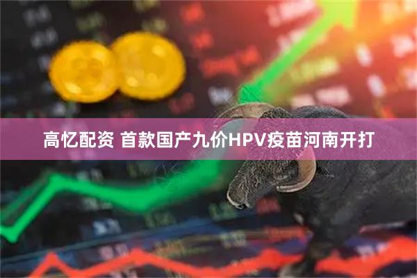 高忆配资 首款国产九价HPV疫苗河南开打
