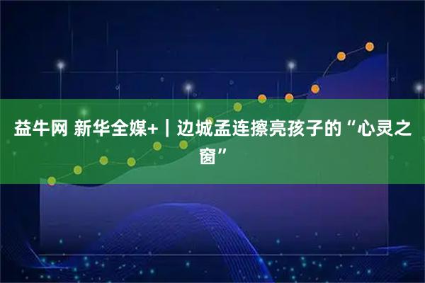 益牛网 新华全媒+｜边城孟连擦亮孩子的“心灵之窗”
