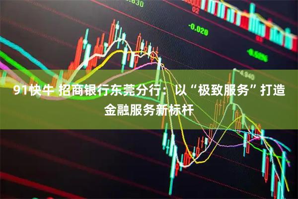 91快牛 招商银行东莞分行：以“极致服务”打造金融服务新标杆