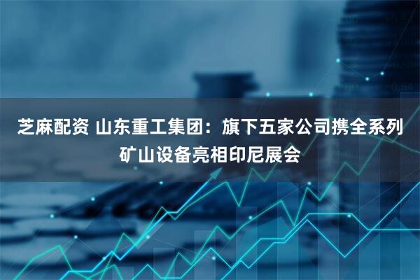 芝麻配资 山东重工集团：旗下五家公司携全系列矿山设备亮相印尼展会