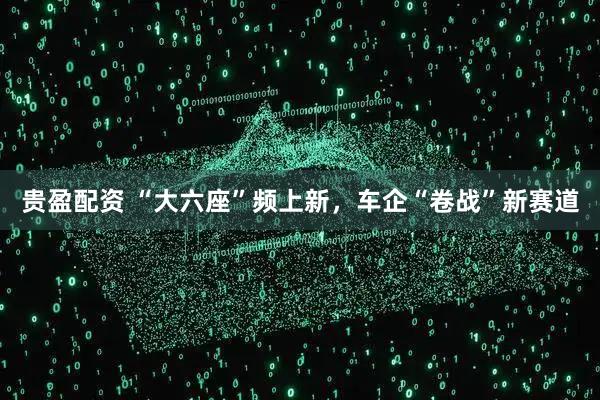 贵盈配资 “大六座”频上新，车企“卷战”新赛道
