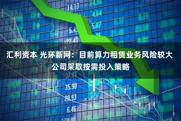 汇利资本 光环新网：目前算力租赁业务风险较大 公司采取按需投入策略