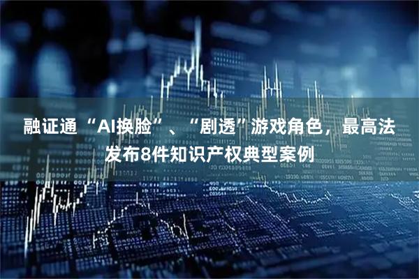 融证通 “AI换脸”、“剧透”游戏角色，最高法发布8件知识产权典型案例