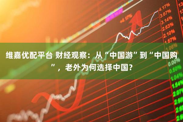 维嘉优配平台 财经观察：从“中国游”到“中国购”，老外为何选择中国？