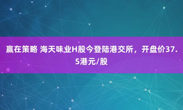 赢在策略 海天味业H股今登陆港交所，开盘价37.5港元/股
