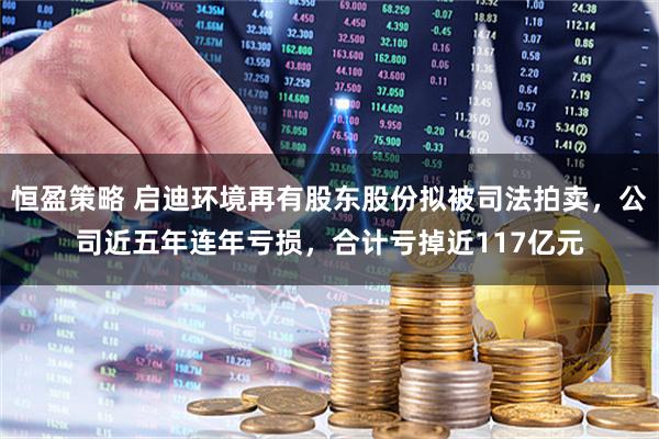 恒盈策略 启迪环境再有股东股份拟被司法拍卖，公司近五年连年亏损，合计亏掉近117亿元