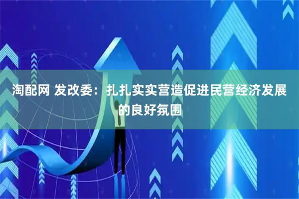 淘配网 发改委：扎扎实实营造促进民营经济发展的良好氛围