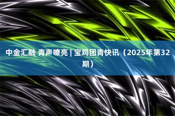 中金汇融 青声嘹亮 | 宝鸡团青快讯（2025年第32期）
