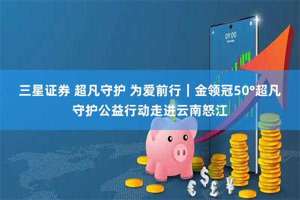 三星证券 超凡守护 为爱前行｜金领冠50°超凡守护公益行动走进云南怒江