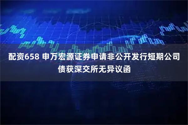 配资658 申万宏源证券申请非公开发行短期公司债获深交所无异议函