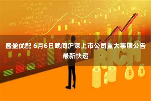 盛盈优配 6月6日晚间沪深上市公司重大事项公告最新快递