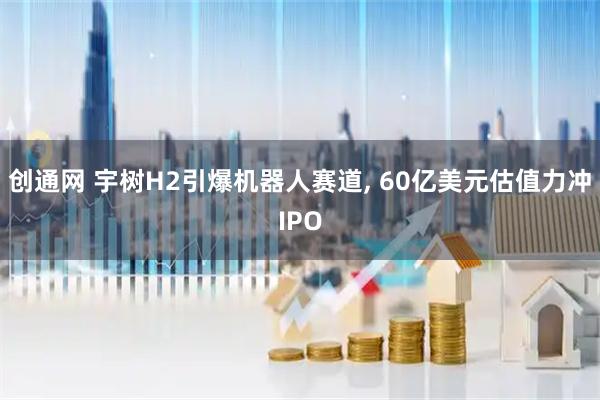 创通网 宇树H2引爆机器人赛道, 60亿美元估值力冲IPO
