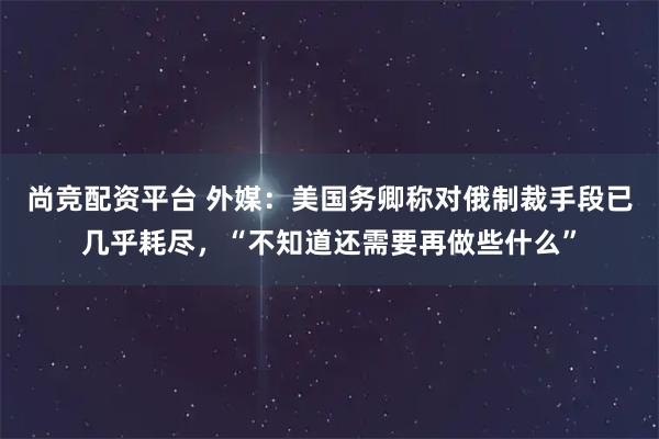 尚竞配资平台 外媒:美国务卿称对俄制裁手段已几乎耗尽,“不知道还需要再做些什么”
