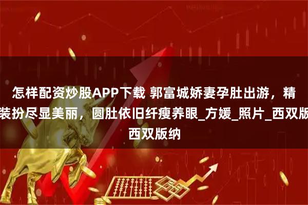 怎样配资炒股APP下载 郭富城娇妻孕肚出游,精致装扮尽显美丽,圆肚依旧纤瘦养眼_方媛_照片_西双版纳