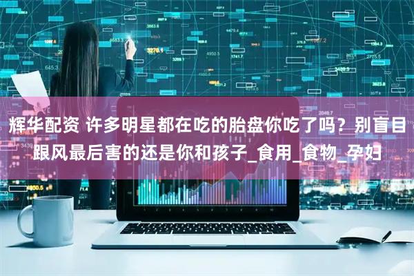 辉华配资 许多明星都在吃的胎盘你吃了吗?别盲目跟风最后害的还是你和孩子_食用_食物_孕妇