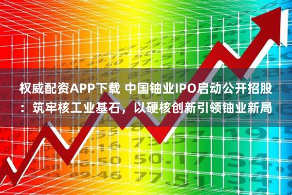 权威配资APP下载 中国铀业IPO启动公开招股:筑牢核工业基石,以硬核创新引领铀业新局