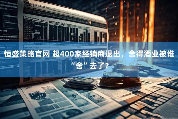 恒盛策略官网 超400家经销商退出,舍得酒业被谁“舍”去了?