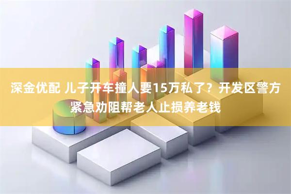 深金优配 儿子开车撞人要15万私了?开发区警方紧急劝阻帮老人止损养老钱