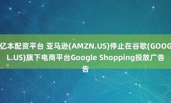 亿本配资平台 亚马逊(AMZN.US)停止在谷歌(GOOGL.US)旗下电商平台Google Shopping投放广告