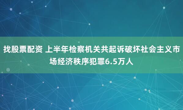 找股票配资 上半年检察机关共起诉破坏社会主义市场经济秩序犯罪6.5万人