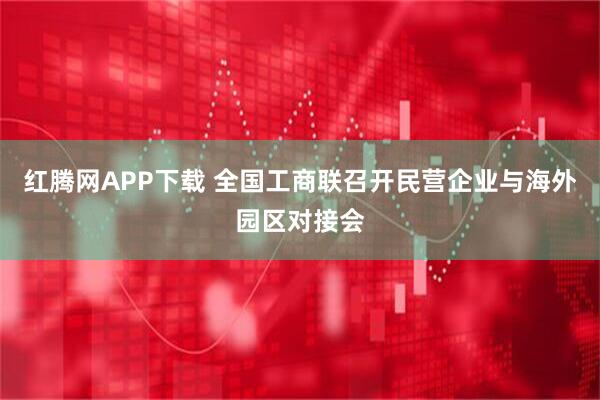 红腾网APP下载 全国工商联召开民营企业与海外园区对接会