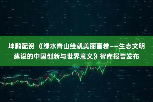 坤鹏配资 《绿水青山绘就美丽画卷——生态文明建设的中国创新与世界意义》智库报告发布