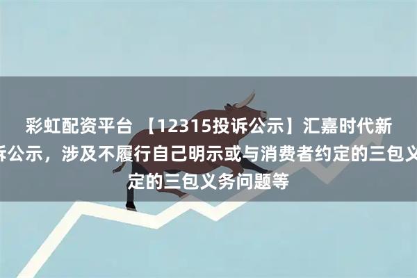 彩虹配资平台 【12315投诉公示】汇嘉时代新增2件投诉公示，涉及不履行自己明示或与消费者约定的三包义务问题等