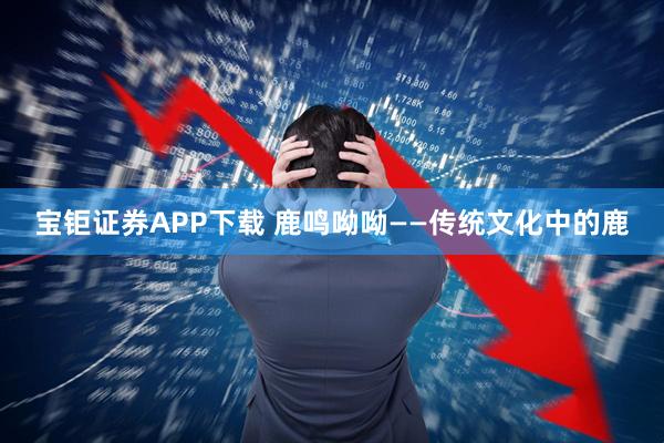 宝钜证券APP下载 鹿鸣呦呦——传统文化中的鹿