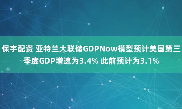 保宇配资 亚特兰大联储GDPNow模型预计美国第三季度GDP增速为3.4% 此前预计为3.1%