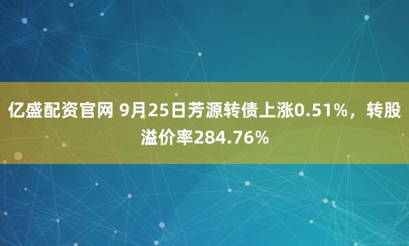 亿盛配资官网 9月25日芳源转债上涨0.51%,转股溢价率284.76%