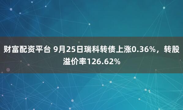 财富配资平台 9月25日瑞科转债上涨0.36%,转股溢价率126.62%