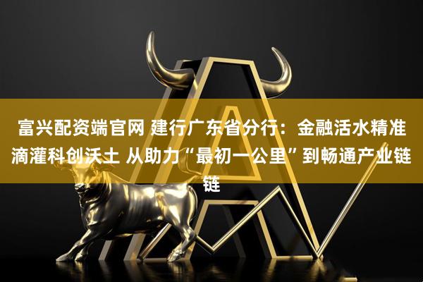 富兴配资端官网 建行广东省分行:金融活水精准滴灌科创沃土 从助力“最初一公里”到畅通产业链