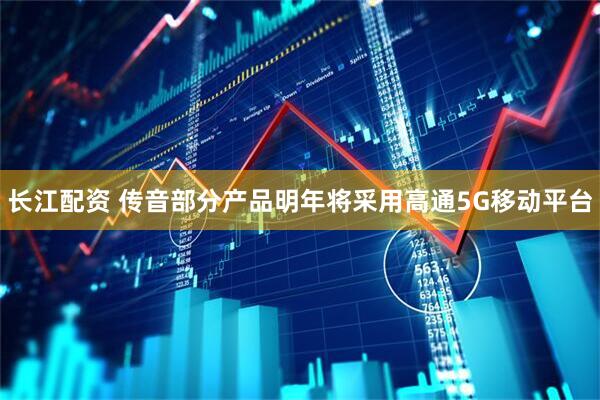 长江配资 传音部分产品明年将采用高通5G移动平台