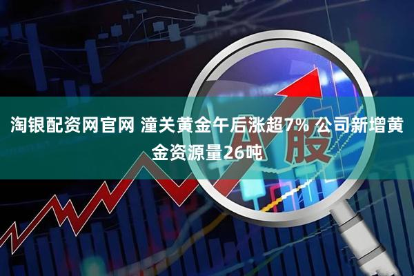 淘银配资网官网 潼关黄金午后涨超7% 公司新增黄金资源量26吨