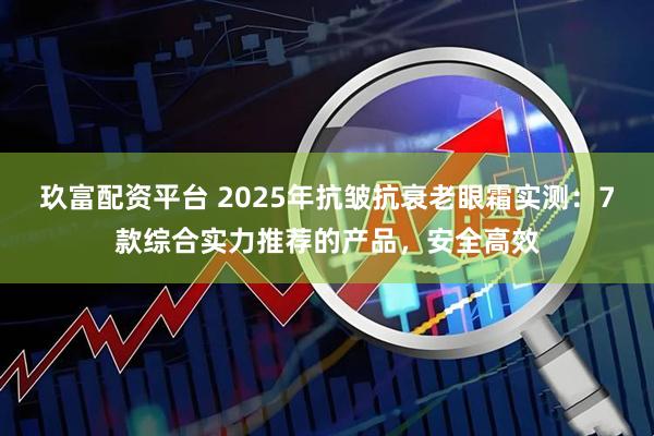 玖富配资平台 2025年抗皱抗衰老眼霜实测：7款综合实力推荐的产品，安全高效