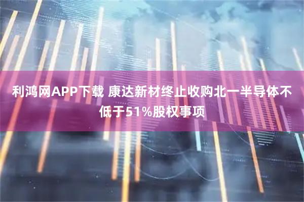 利鸿网APP下载 康达新材终止收购北一半导体不低于51%股权事项