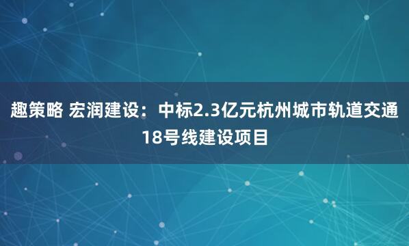 趣策略 宏润建设：中标2.3亿元杭州城市轨道交通18号线建设项目