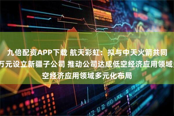 九倍配资APP下载 航天彩虹:拟与中天火箭共同出资5000万元设立新疆子公司 推动公司达成低空经济应用领域多元化布局