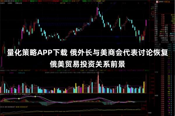 量化策略APP下载 俄外长与美商会代表讨论恢复俄美贸易投资关系前景