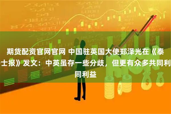 期货配资官网官网 中国驻英国大使郑泽光在《泰晤士报》发文：中英虽存一些分歧，但更有众多共同利益