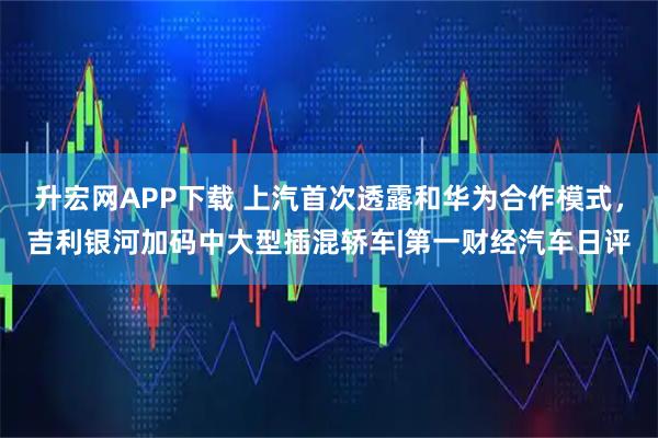 升宏网APP下载 上汽首次透露和华为合作模式，吉利银河加码中大型插混轿车|第一财经汽车日评