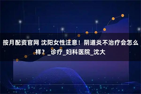 按月配资官网 沈阳女性注意!阴道炎不治疗会怎么样?_诊疗_妇科医院_沈大